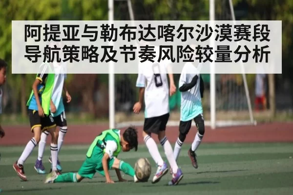 阿提亚与勒布达喀尔沙漠赛段导航策略及节奏风险较量分析 - bandao